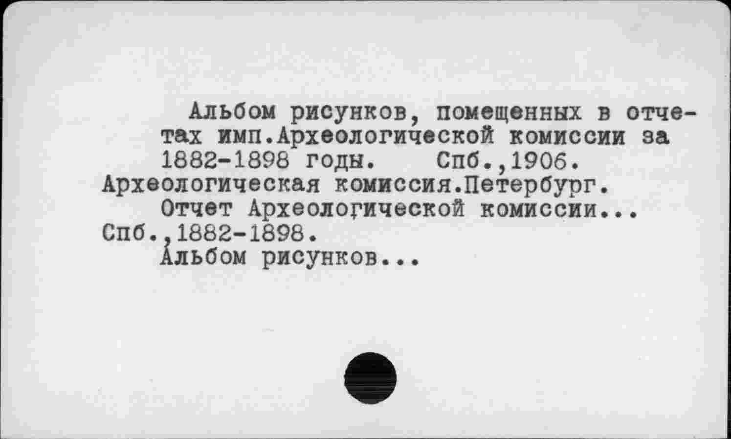 ﻿Альбом рисунков, помещенных в отчетах имп.Археологической комиссии за 1882-1898 годы. Спб.,1906.
Археологическая комиссия.Петербург.
Отчет Археологической комиссии...
СПб..1882-1898.
Альбом рисунков...